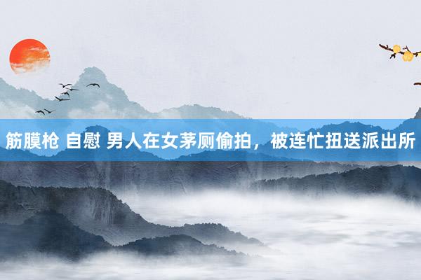 筋膜枪 自慰 男人在女茅厕偷拍，被连忙扭送派出所
