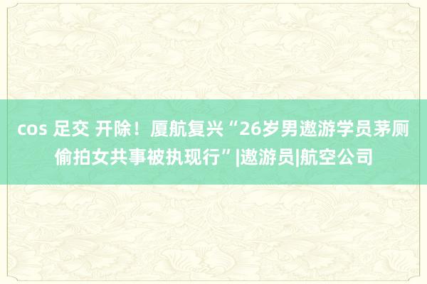 cos 足交 开除！厦航复兴“26岁男遨游学员茅厕偷拍女共事被执现行”|遨游员|航空公司