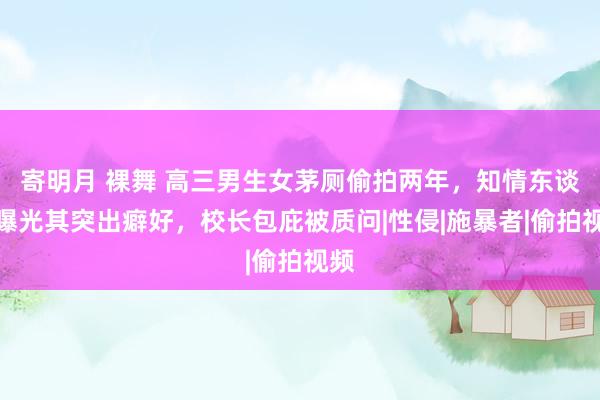 寄明月 裸舞 高三男生女茅厕偷拍两年，知情东谈主曝光其突出癖好，校长包庇被质问|性侵|施暴者|偷拍视频