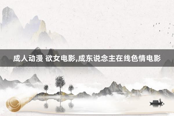 成人动漫 欲女电影，成东说念主在线色情电影