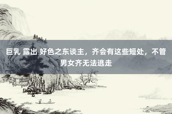 巨乳 露出 好色之东谈主，齐会有这些短处，不管男女齐无法逃走