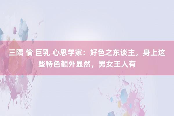 三隅 倫 巨乳 心思学家：好色之东谈主，身上这些特色额外显然，男女王人有