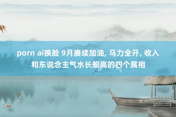 porn ai换脸 9月赓续加油， 马力全开， 收入和东说念主气水长船高的四个属相