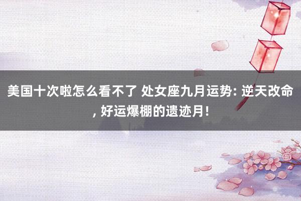 美国十次啦怎么看不了 处女座九月运势: 逆天改命， 好运爆棚的遗迹月!