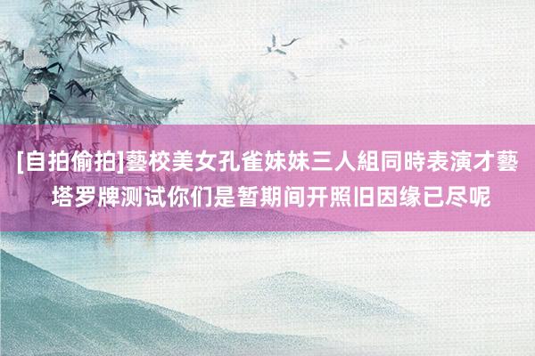 [自拍偷拍]藝校美女孔雀妹妹三人組同時表演才藝 塔罗牌测试你们是暂期间开照旧因缘已尽呢