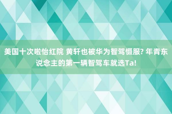 美国十次啦怡红院 黄轩也被华为智驾慑服? 年青东说念主的第一辆智驾车就选Ta!
