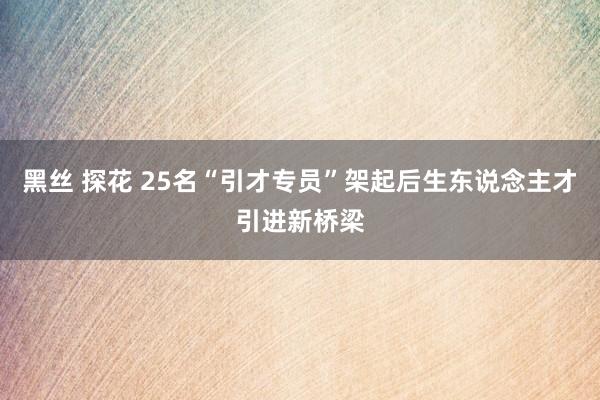 黑丝 探花 25名“引才专员”架起后生东说念主才引进新桥梁