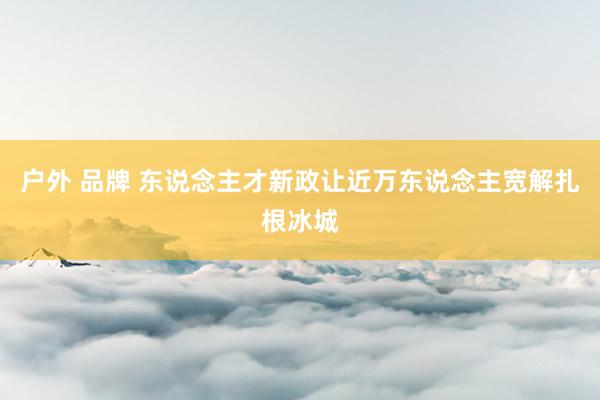 户外 品牌 东说念主才新政让近万东说念主宽解扎根冰城