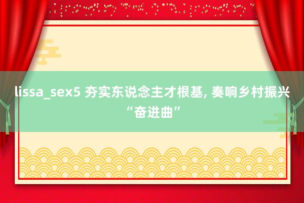 lissa_sex5 夯实东说念主才根基， 奏响乡村振兴“奋进曲”