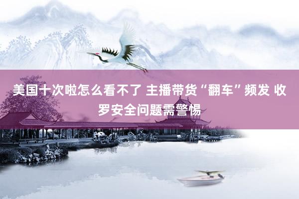 美国十次啦怎么看不了 主播带货“翻车”频发 收罗安全问题需警惕
