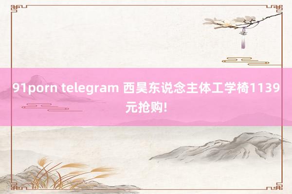 91porn telegram 西昊东说念主体工学椅1139元抢购!