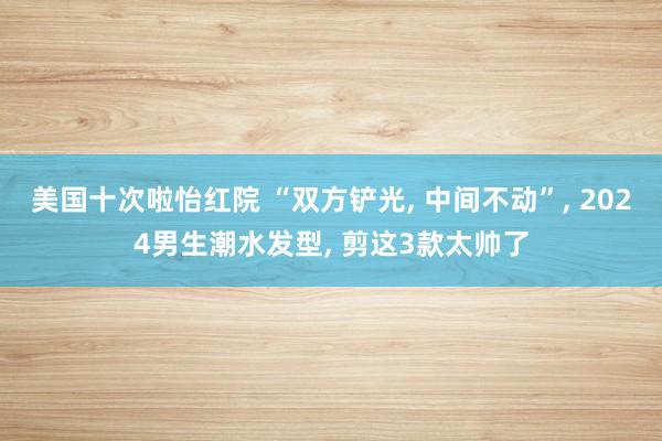 美国十次啦怡红院 “双方铲光， 中间不动”， 2024男生潮水发型， 剪这3款太帅了