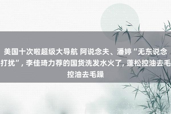 美国十次啦超级大导航 阿说念夫、潘婷“无东说念主打扰”， 李佳琦力荐的国货洗发水火了， 蓬松控油去毛躁