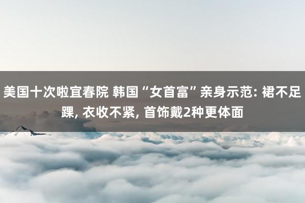 美国十次啦宜春院 韩国“女首富”亲身示范: 裙不足踝， 衣收不紧， 首饰戴2种更体面