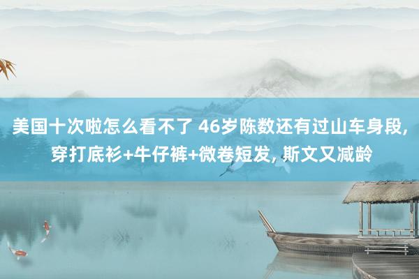 美国十次啦怎么看不了 46岁陈数还有过山车身段， 穿打底衫+牛仔裤+微卷短发， 斯文又减龄