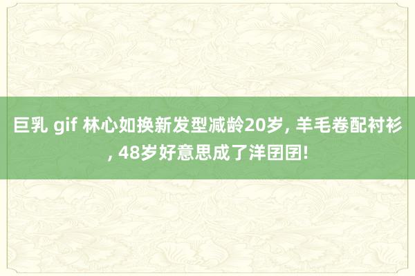 巨乳 gif 林心如换新发型减龄20岁， 羊毛卷配衬衫， 48岁好意思成了洋囝囝!