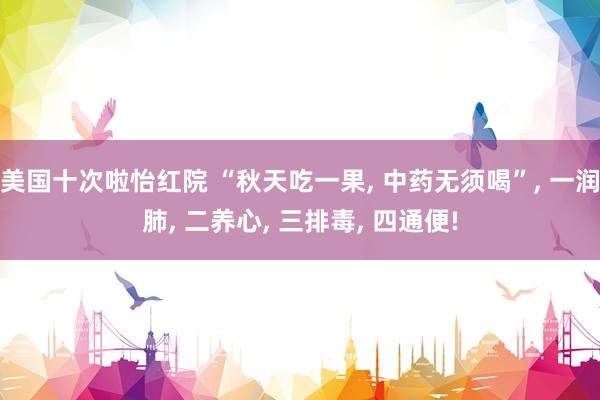 美国十次啦怡红院 “秋天吃一果， 中药无须喝”， 一润肺， 二养心， 三排毒， 四通便!