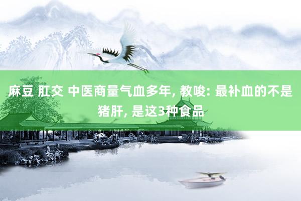 麻豆 肛交 中医商量气血多年， 教唆: 最补血的不是猪肝， 是这3种食品