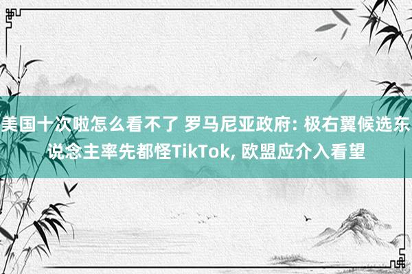 美国十次啦怎么看不了 罗马尼亚政府: 极右翼候选东说念主率先都怪TikTok， 欧盟应介入看望