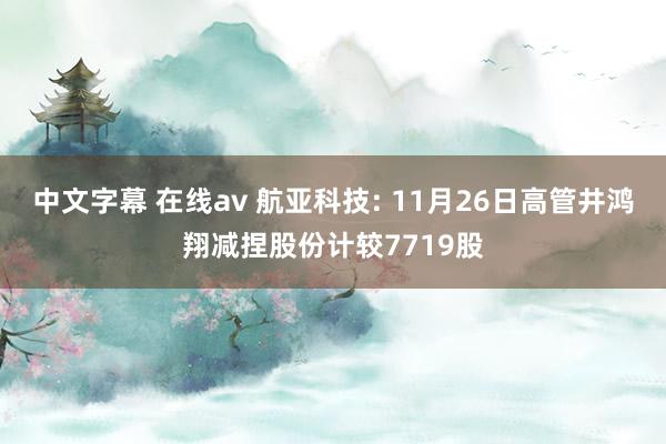 中文字幕 在线av 航亚科技: 11月26日高管井鸿翔减捏股份计较7719股