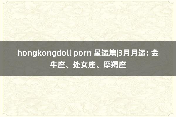 hongkongdoll porn 星运篇|3月月运: 金牛座、处女座、摩羯座