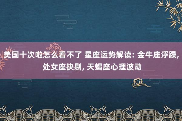 美国十次啦怎么看不了 星座运势解读: 金牛座浮躁， 处女座抉剔， 天蝎座心理波动