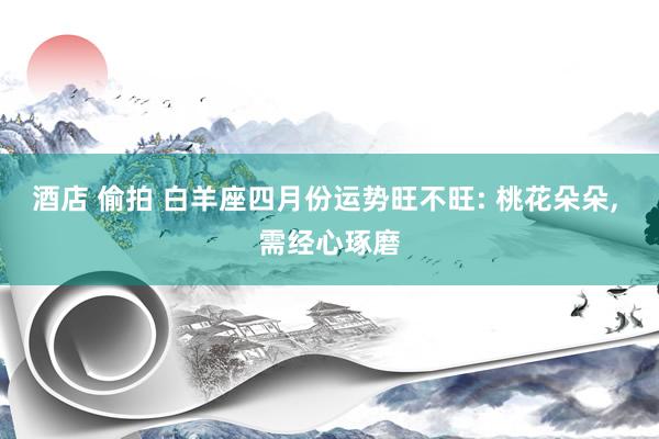 酒店 偷拍 白羊座四月份运势旺不旺: 桃花朵朵， 需经心琢磨