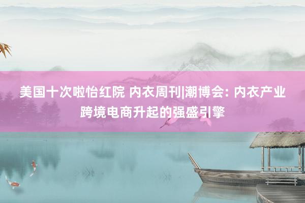 美国十次啦怡红院 内衣周刊|潮博会: 内衣产业跨境电商升起的强盛引擎