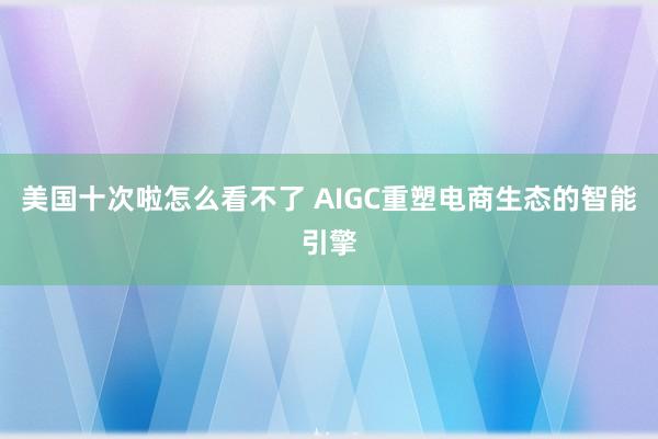 美国十次啦怎么看不了 AIGC重塑电商生态的智能引擎
