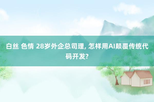 白丝 色情 28岁外企总司理， 怎样用AI颠覆传统代码开发?