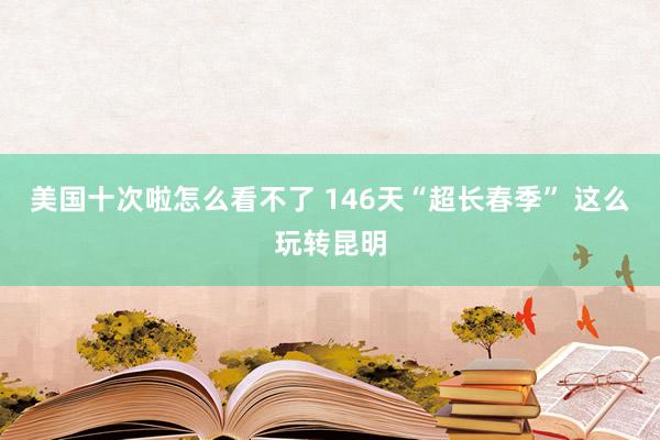 美国十次啦怎么看不了 146天“超长春季” 这么玩转昆明