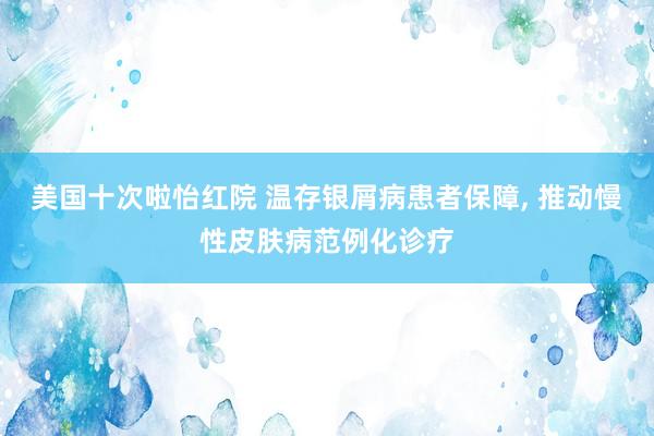 美国十次啦怡红院 温存银屑病患者保障， 推动慢性皮肤病范例化诊疗