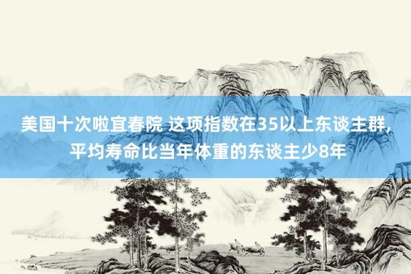 美国十次啦宜春院 这项指数在35以上东谈主群， 平均寿命比当年体重的东谈主少8年