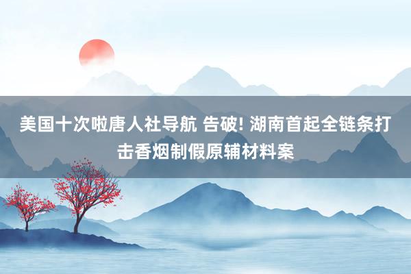 美国十次啦唐人社导航 告破! 湖南首起全链条打击香烟制假原辅材料案