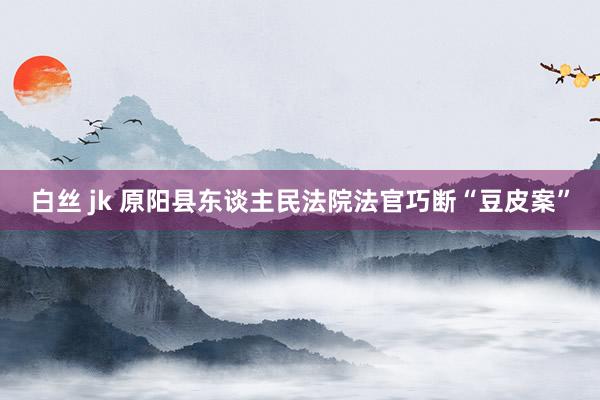 白丝 jk 原阳县东谈主民法院法官巧断“豆皮案”