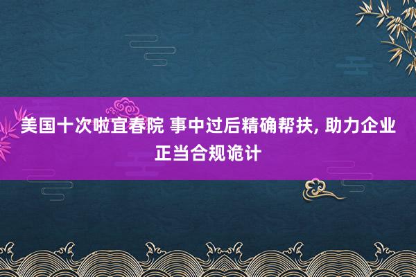 美国十次啦宜春院 事中过后精确帮扶， 助力企业正当合规诡计
