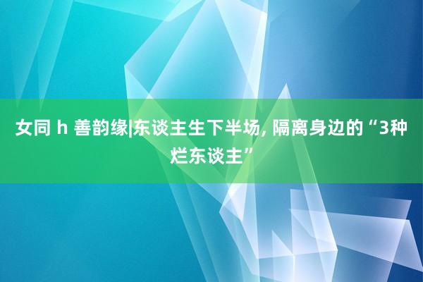 女同 h 善韵缘|东谈主生下半场， 隔离身边的“3种烂东谈主”
