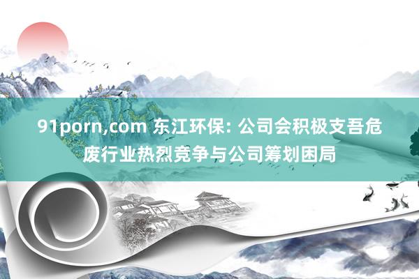 91porn，com 东江环保: 公司会积极支吾危废行业热烈竞争与公司筹划困局