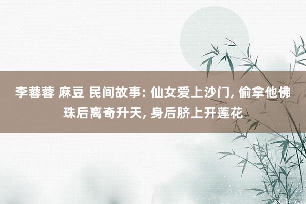 李蓉蓉 麻豆 民间故事: 仙女爱上沙门， 偷拿他佛珠后离奇升天， 身后脐上开莲花