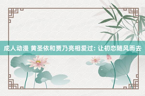 成人动漫 黄圣依和贾乃亮相爱过: 让初恋随风而去