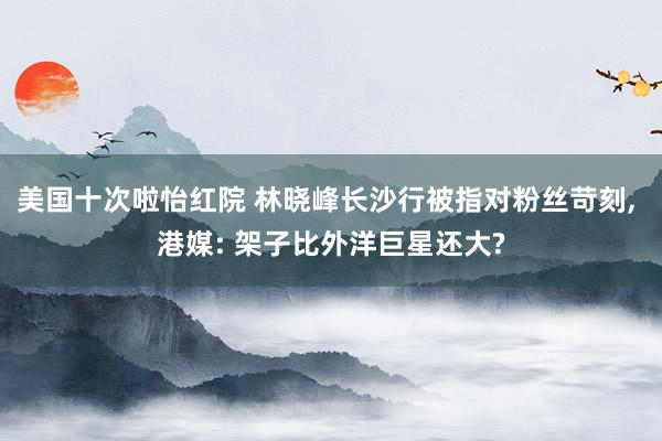 美国十次啦怡红院 林晓峰长沙行被指对粉丝苛刻， 港媒: 架子比外洋巨星还大?