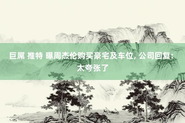 巨屌 推特 曝周杰伦购买豪宅及车位， 公司回复: 太夸张了