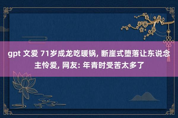 gpt 文爱 71岁成龙吃暖锅， 断崖式堕落让东说念主怜爱， 网友: 年青时受苦太多了