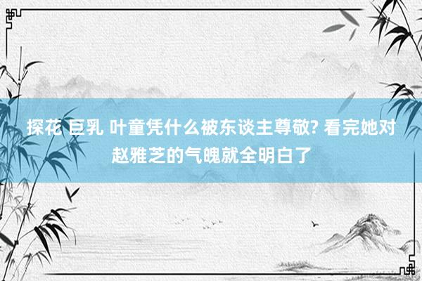 探花 巨乳 叶童凭什么被东谈主尊敬? 看完她对赵雅芝的气魄就全明白了