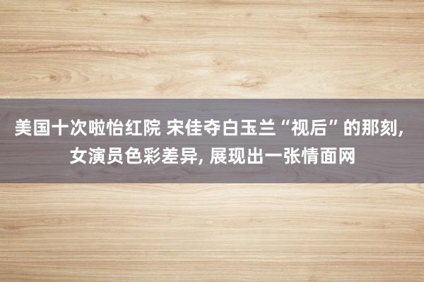 美国十次啦怡红院 宋佳夺白玉兰“视后”的那刻， 女演员色彩差异， 展现出一张情面网