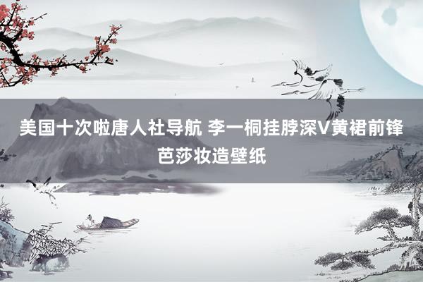 美国十次啦唐人社导航 李一桐挂脖深V黄裙前锋芭莎妆造壁纸